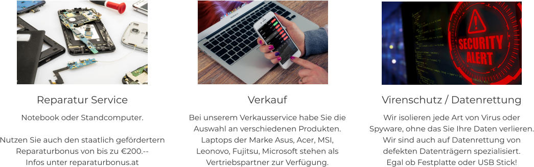 Reparatur Service Notebook oder Standcomputer.  Nutzen Sie auch den staatlich gefördertern Reparaturbonus von bis zu €200.-- Infos unter reparaturbonus.at   Verkauf Bei unserem Verkausservice habe Sie die Auswahl an verschiedenen Produkten. Laptops der Marke Asus, Acer, MSI, Leonovo, Fujitsu, Microsoft stehen als Vertriebspartner zur Verfügung.    Virenschutz / Datenrettung Wir isolieren jede Art von Virus oder Spyware, ohne das Sie Ihre Daten verlieren. Wir sind auch auf Datenrettung von defekten Datenträgern spezialisiert. Egal ob Festplatte oder USB Stick!